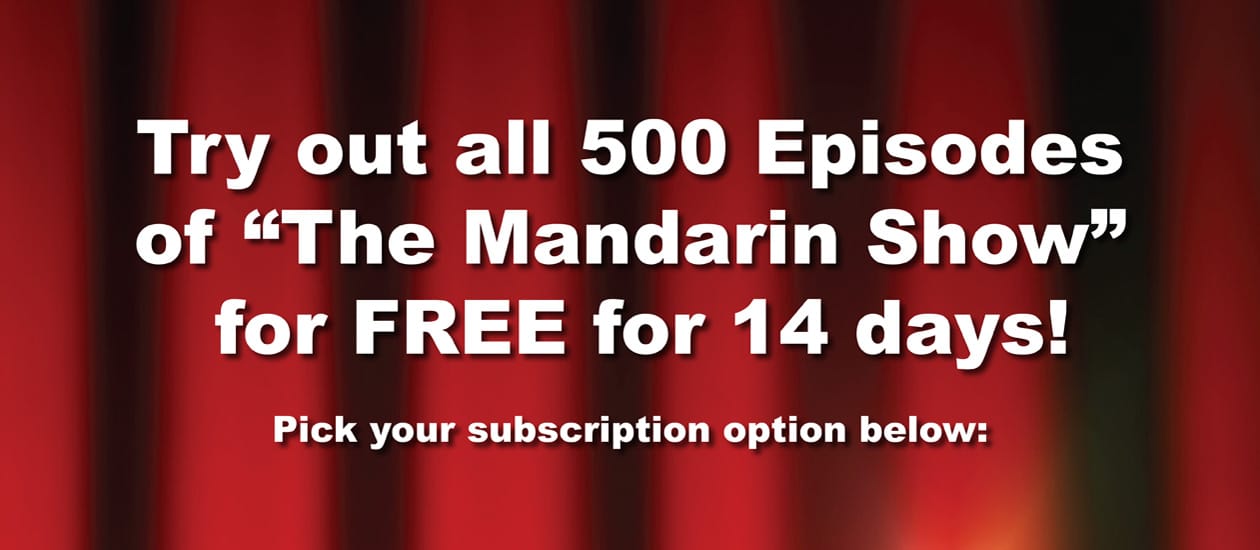 Try out all 500 Episodes of "The Mandarin Show" for FREE for 14 days!
